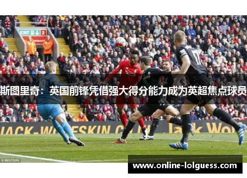 斯图里奇：英国前锋凭借强大得分能力成为英超焦点球员