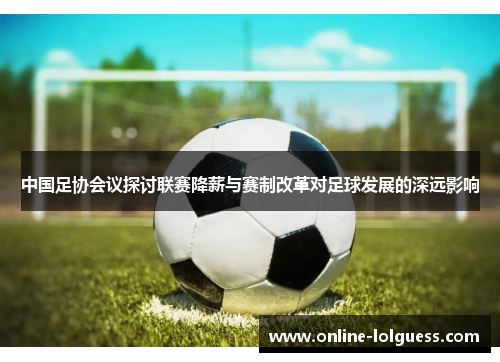 中国足协会议探讨联赛降薪与赛制改革对足球发展的深远影响
