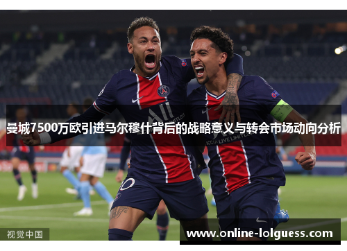 曼城7500万欧引进马尔穆什背后的战略意义与转会市场动向分析