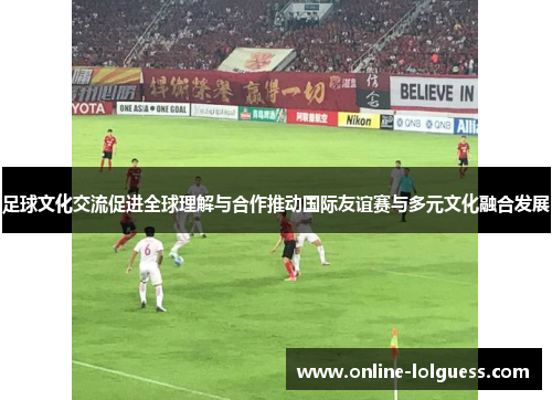足球文化交流促进全球理解与合作推动国际友谊赛与多元文化融合发展