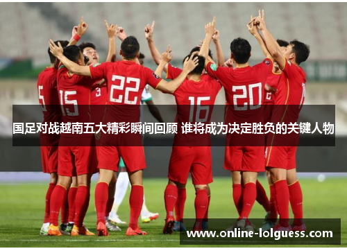 国足对战越南五大精彩瞬间回顾 谁将成为决定胜负的关键人物