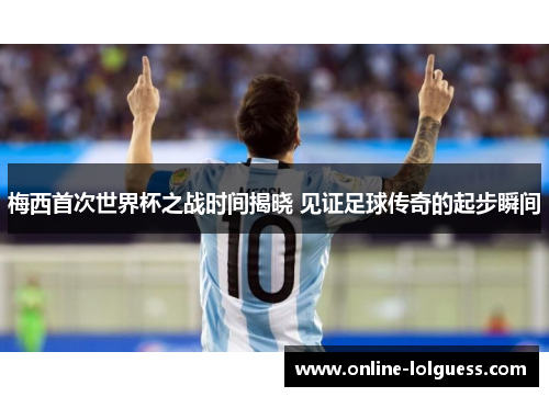 梅西首次世界杯之战时间揭晓 见证足球传奇的起步瞬间