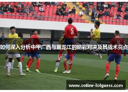 如何深入分析中甲广西与黑龙江的精彩对决及其战术亮点