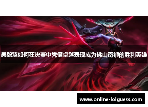 吴毅臻如何在决赛中凭借卓越表现成为佛山南狮的胜利英雄