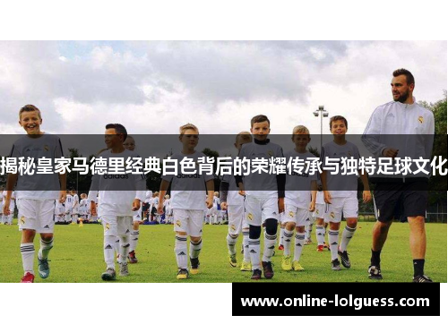 揭秘皇家马德里经典白色背后的荣耀传承与独特足球文化