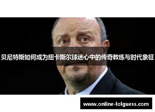 贝尼特斯如何成为纽卡斯尔球迷心中的传奇教练与时代象征